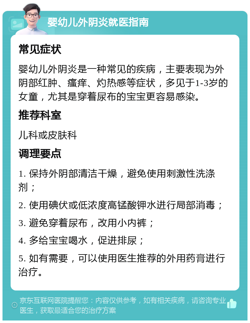 婴幼儿外阴炎就医指南 常见症状 婴幼儿外阴炎是一种常见的疾病，主要表现为外阴部红肿、瘙痒、灼热感等症状，多见于1-3岁的女童，尤其是穿着尿布的宝宝更容易感染。 推荐科室 儿科或皮肤科 调理要点 1. 保持外阴部清洁干燥，避免使用刺激性洗涤剂； 2. 使用碘伏或低浓度高锰酸钾水进行局部消毒； 3. 避免穿着尿布，改用小内裤； 4. 多给宝宝喝水，促进排尿； 5. 如有需要，可以使用医生推荐的外用药膏进行治疗。