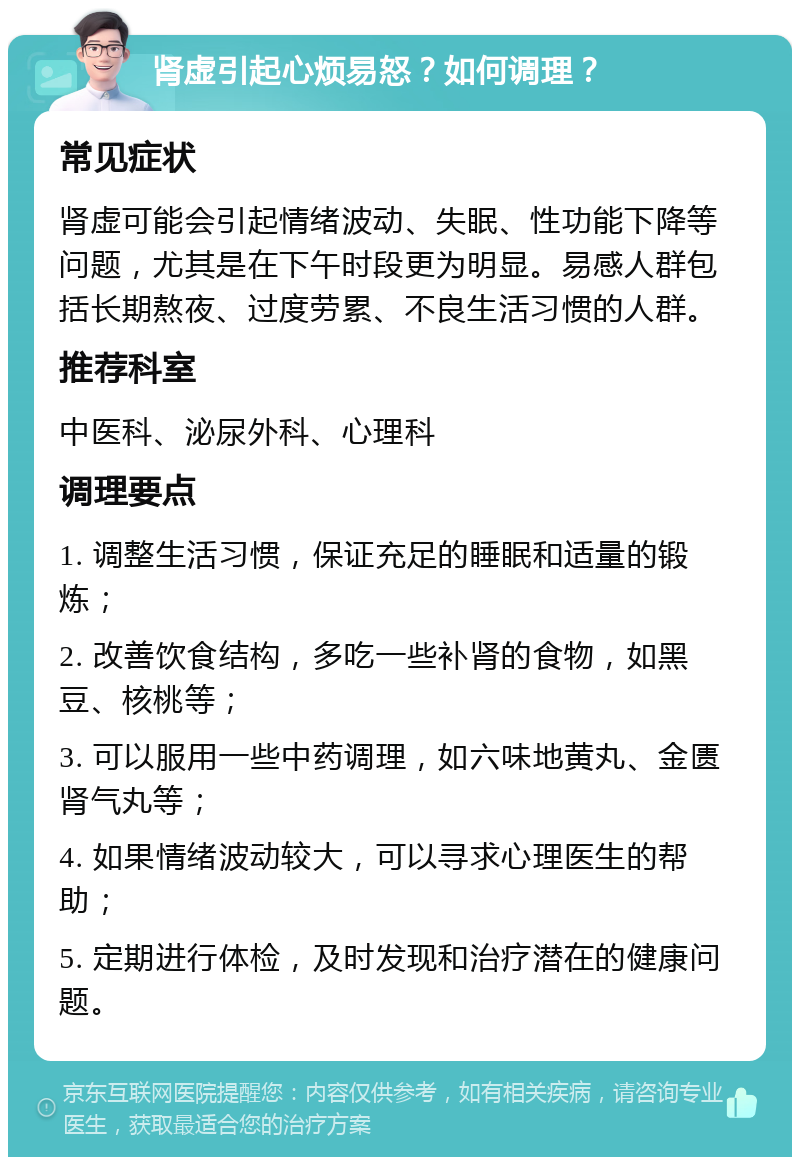 肾虚引起心烦易怒？如何调理？ 常见症状 肾虚可能会引起情绪波动、失眠、性功能下降等问题，尤其是在下午时段更为明显。易感人群包括长期熬夜、过度劳累、不良生活习惯的人群。 推荐科室 中医科、泌尿外科、心理科 调理要点 1. 调整生活习惯，保证充足的睡眠和适量的锻炼； 2. 改善饮食结构，多吃一些补肾的食物，如黑豆、核桃等； 3. 可以服用一些中药调理，如六味地黄丸、金匮肾气丸等； 4. 如果情绪波动较大，可以寻求心理医生的帮助； 5. 定期进行体检，及时发现和治疗潜在的健康问题。