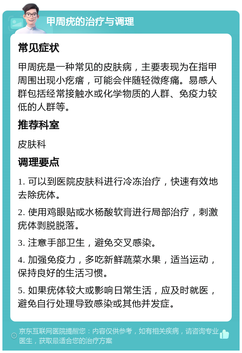 甲周疣的治疗与调理 常见症状 甲周疣是一种常见的皮肤病，主要表现为在指甲周围出现小疙瘩，可能会伴随轻微疼痛。易感人群包括经常接触水或化学物质的人群、免疫力较低的人群等。 推荐科室 皮肤科 调理要点 1. 可以到医院皮肤科进行冷冻治疗，快速有效地去除疣体。 2. 使用鸡眼贴或水杨酸软膏进行局部治疗，刺激疣体剥脱脱落。 3. 注意手部卫生，避免交叉感染。 4. 加强免疫力，多吃新鲜蔬菜水果，适当运动，保持良好的生活习惯。 5. 如果疣体较大或影响日常生活，应及时就医，避免自行处理导致感染或其他并发症。