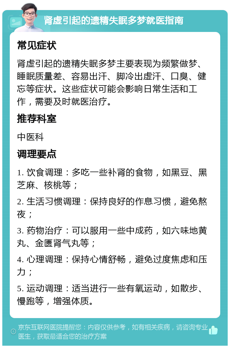 肾虚引起的遗精失眠多梦就医指南 常见症状 肾虚引起的遗精失眠多梦主要表现为频繁做梦、睡眠质量差、容易出汗、脚冷出虚汗、口臭、健忘等症状。这些症状可能会影响日常生活和工作，需要及时就医治疗。 推荐科室 中医科 调理要点 1. 饮食调理：多吃一些补肾的食物，如黑豆、黑芝麻、核桃等； 2. 生活习惯调理：保持良好的作息习惯，避免熬夜； 3. 药物治疗：可以服用一些中成药，如六味地黄丸、金匮肾气丸等； 4. 心理调理：保持心情舒畅，避免过度焦虑和压力； 5. 运动调理：适当进行一些有氧运动，如散步、慢跑等，增强体质。