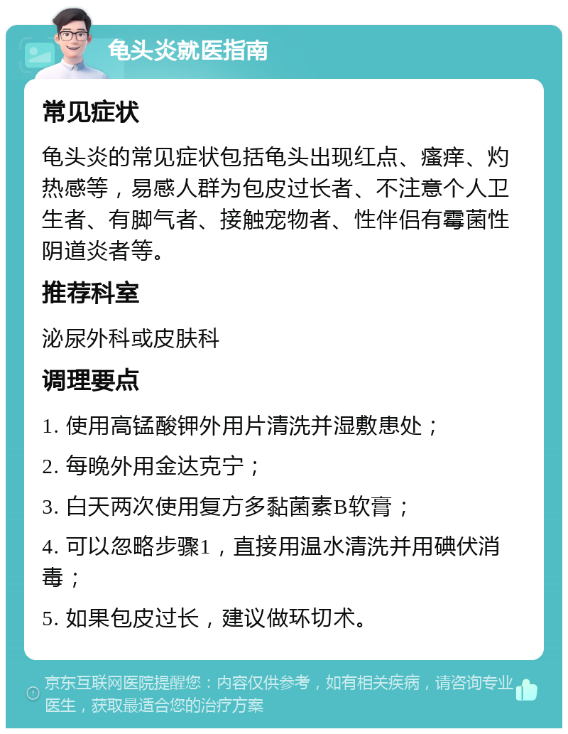 龟头炎就医指南 常见症状 龟头炎的常见症状包括龟头出现红点、瘙痒、灼热感等，易感人群为包皮过长者、不注意个人卫生者、有脚气者、接触宠物者、性伴侣有霉菌性阴道炎者等。 推荐科室 泌尿外科或皮肤科 调理要点 1. 使用高锰酸钾外用片清洗并湿敷患处； 2. 每晚外用金达克宁； 3. 白天两次使用复方多黏菌素B软膏； 4. 可以忽略步骤1，直接用温水清洗并用碘伏消毒； 5. 如果包皮过长，建议做环切术。