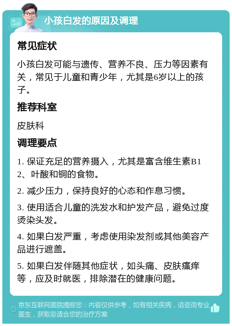 小孩白发的原因及调理 常见症状 小孩白发可能与遗传、营养不良、压力等因素有关，常见于儿童和青少年，尤其是6岁以上的孩子。 推荐科室 皮肤科 调理要点 1. 保证充足的营养摄入，尤其是富含维生素B12、叶酸和铜的食物。 2. 减少压力，保持良好的心态和作息习惯。 3. 使用适合儿童的洗发水和护发产品，避免过度烫染头发。 4. 如果白发严重，考虑使用染发剂或其他美容产品进行遮盖。 5. 如果白发伴随其他症状，如头痛、皮肤瘙痒等，应及时就医，排除潜在的健康问题。