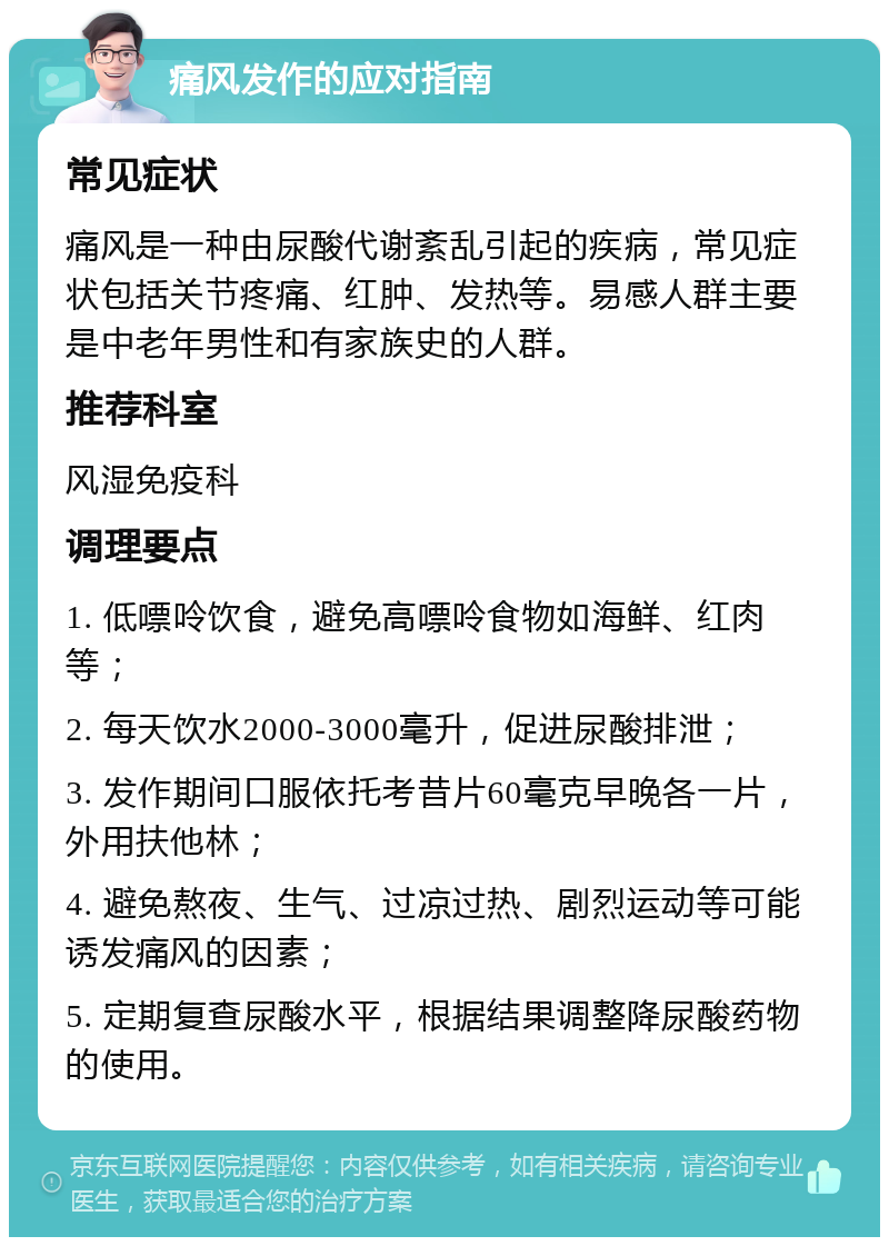 痛风发作的应对指南 常见症状 痛风是一种由尿酸代谢紊乱引起的疾病，常见症状包括关节疼痛、红肿、发热等。易感人群主要是中老年男性和有家族史的人群。 推荐科室 风湿免疫科 调理要点 1. 低嘌呤饮食，避免高嘌呤食物如海鲜、红肉等； 2. 每天饮水2000-3000毫升，促进尿酸排泄； 3. 发作期间口服依托考昔片60毫克早晚各一片，外用扶他林； 4. 避免熬夜、生气、过凉过热、剧烈运动等可能诱发痛风的因素； 5. 定期复查尿酸水平，根据结果调整降尿酸药物的使用。