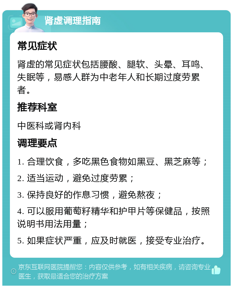 肾虚调理指南 常见症状 肾虚的常见症状包括腰酸、腿软、头晕、耳鸣、失眠等，易感人群为中老年人和长期过度劳累者。 推荐科室 中医科或肾内科 调理要点 1. 合理饮食，多吃黑色食物如黑豆、黑芝麻等； 2. 适当运动，避免过度劳累； 3. 保持良好的作息习惯，避免熬夜； 4. 可以服用葡萄籽精华和护甲片等保健品，按照说明书用法用量； 5. 如果症状严重，应及时就医，接受专业治疗。