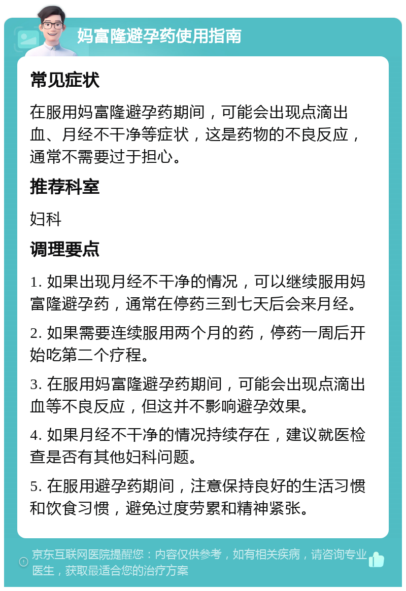 妈富隆避孕药使用指南 常见症状 在服用妈富隆避孕药期间，可能会出现点滴出血、月经不干净等症状，这是药物的不良反应，通常不需要过于担心。 推荐科室 妇科 调理要点 1. 如果出现月经不干净的情况，可以继续服用妈富隆避孕药，通常在停药三到七天后会来月经。 2. 如果需要连续服用两个月的药，停药一周后开始吃第二个疗程。 3. 在服用妈富隆避孕药期间，可能会出现点滴出血等不良反应，但这并不影响避孕效果。 4. 如果月经不干净的情况持续存在，建议就医检查是否有其他妇科问题。 5. 在服用避孕药期间，注意保持良好的生活习惯和饮食习惯，避免过度劳累和精神紧张。