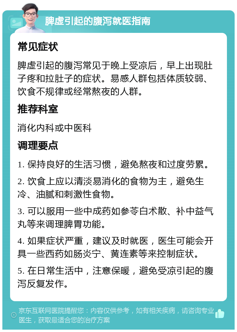 脾虚引起的腹泻就医指南 常见症状 脾虚引起的腹泻常见于晚上受凉后，早上出现肚子疼和拉肚子的症状。易感人群包括体质较弱、饮食不规律或经常熬夜的人群。 推荐科室 消化内科或中医科 调理要点 1. 保持良好的生活习惯，避免熬夜和过度劳累。 2. 饮食上应以清淡易消化的食物为主，避免生冷、油腻和刺激性食物。 3. 可以服用一些中成药如参苓白术散、补中益气丸等来调理脾胃功能。 4. 如果症状严重，建议及时就医，医生可能会开具一些西药如肠炎宁、黄连素等来控制症状。 5. 在日常生活中，注意保暖，避免受凉引起的腹泻反复发作。