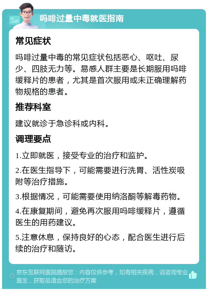 吗啡过量中毒就医指南 常见症状 吗啡过量中毒的常见症状包括恶心、呕吐、尿少、四肢无力等。易感人群主要是长期服用吗啡缓释片的患者，尤其是首次服用或未正确理解药物规格的患者。 推荐科室 建议就诊于急诊科或内科。 调理要点 1.立即就医，接受专业的治疗和监护。 2.在医生指导下，可能需要进行洗胃、活性炭吸附等治疗措施。 3.根据情况，可能需要使用纳洛酮等解毒药物。 4.在康复期间，避免再次服用吗啡缓释片，遵循医生的用药建议。 5.注意休息，保持良好的心态，配合医生进行后续的治疗和随访。