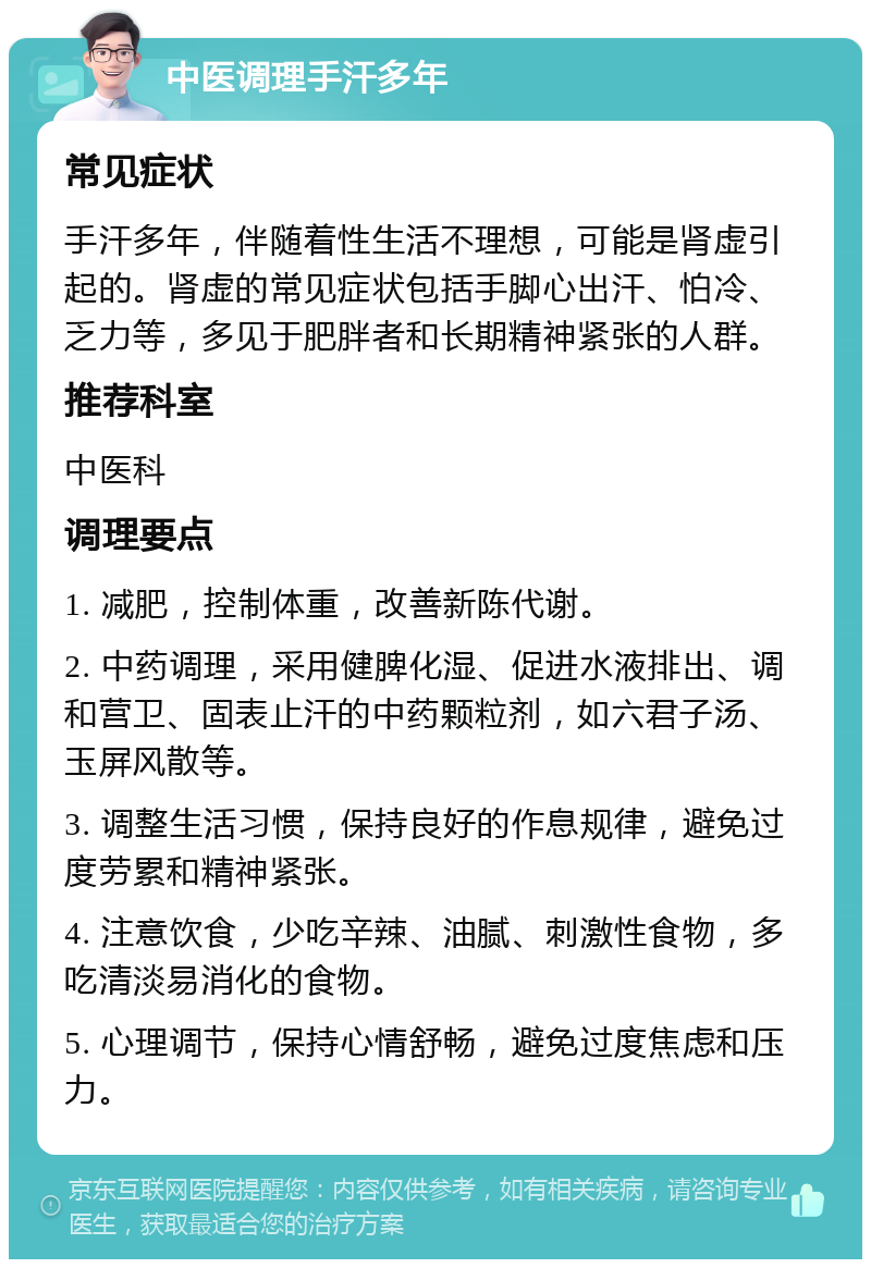 中医调理手汗多年 常见症状 手汗多年，伴随着性生活不理想，可能是肾虚引起的。肾虚的常见症状包括手脚心出汗、怕冷、乏力等，多见于肥胖者和长期精神紧张的人群。 推荐科室 中医科 调理要点 1. 减肥，控制体重，改善新陈代谢。 2. 中药调理，采用健脾化湿、促进水液排出、调和营卫、固表止汗的中药颗粒剂，如六君子汤、玉屏风散等。 3. 调整生活习惯，保持良好的作息规律，避免过度劳累和精神紧张。 4. 注意饮食，少吃辛辣、油腻、刺激性食物，多吃清淡易消化的食物。 5. 心理调节，保持心情舒畅，避免过度焦虑和压力。