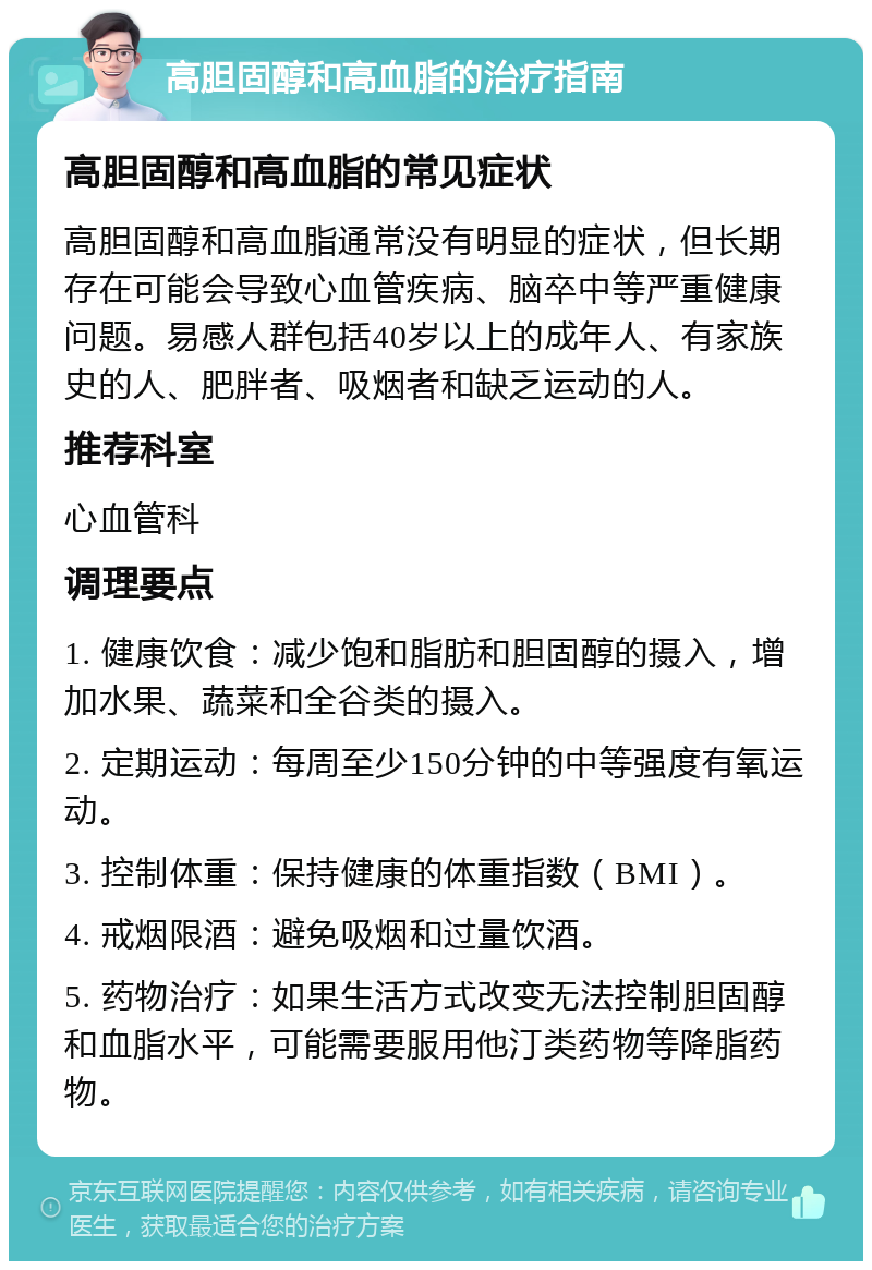 高胆固醇和高血脂的治疗指南 高胆固醇和高血脂的常见症状 高胆固醇和高血脂通常没有明显的症状，但长期存在可能会导致心血管疾病、脑卒中等严重健康问题。易感人群包括40岁以上的成年人、有家族史的人、肥胖者、吸烟者和缺乏运动的人。 推荐科室 心血管科 调理要点 1. 健康饮食：减少饱和脂肪和胆固醇的摄入，增加水果、蔬菜和全谷类的摄入。 2. 定期运动：每周至少150分钟的中等强度有氧运动。 3. 控制体重：保持健康的体重指数（BMI）。 4. 戒烟限酒：避免吸烟和过量饮酒。 5. 药物治疗：如果生活方式改变无法控制胆固醇和血脂水平，可能需要服用他汀类药物等降脂药物。