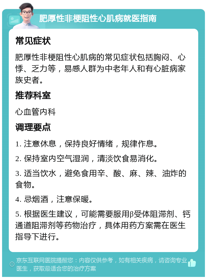 肥厚性非梗阻性心肌病就医指南 常见症状 肥厚性非梗阻性心肌病的常见症状包括胸闷、心悸、乏力等，易感人群为中老年人和有心脏病家族史者。 推荐科室 心血管内科 调理要点 1. 注意休息，保持良好情绪，规律作息。 2. 保持室内空气湿润，清淡饮食易消化。 3. 适当饮水，避免食用辛、酸、麻、辣、油炸的食物。 4. 忌烟酒，注意保暖。 5. 根据医生建议，可能需要服用β受体阻滞剂、钙通道阻滞剂等药物治疗，具体用药方案需在医生指导下进行。