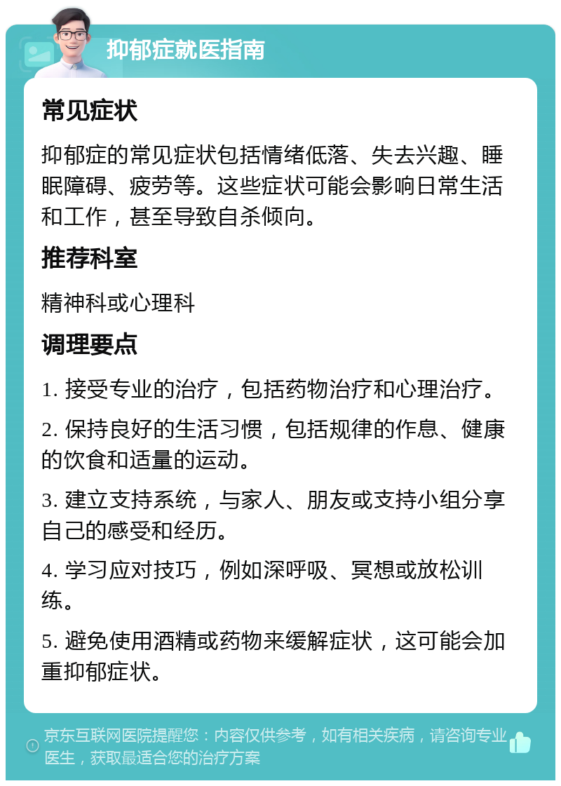 抑郁症就医指南 常见症状 抑郁症的常见症状包括情绪低落、失去兴趣、睡眠障碍、疲劳等。这些症状可能会影响日常生活和工作，甚至导致自杀倾向。 推荐科室 精神科或心理科 调理要点 1. 接受专业的治疗，包括药物治疗和心理治疗。 2. 保持良好的生活习惯，包括规律的作息、健康的饮食和适量的运动。 3. 建立支持系统，与家人、朋友或支持小组分享自己的感受和经历。 4. 学习应对技巧，例如深呼吸、冥想或放松训练。 5. 避免使用酒精或药物来缓解症状，这可能会加重抑郁症状。