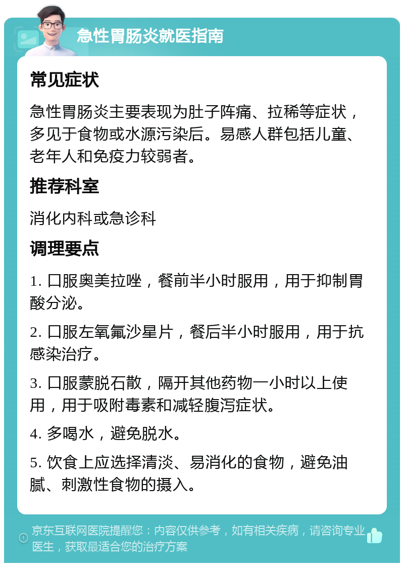 急性胃肠炎就医指南 常见症状 急性胃肠炎主要表现为肚子阵痛、拉稀等症状，多见于食物或水源污染后。易感人群包括儿童、老年人和免疫力较弱者。 推荐科室 消化内科或急诊科 调理要点 1. 口服奥美拉唑，餐前半小时服用，用于抑制胃酸分泌。 2. 口服左氧氟沙星片，餐后半小时服用，用于抗感染治疗。 3. 口服蒙脱石散，隔开其他药物一小时以上使用，用于吸附毒素和减轻腹泻症状。 4. 多喝水，避免脱水。 5. 饮食上应选择清淡、易消化的食物，避免油腻、刺激性食物的摄入。