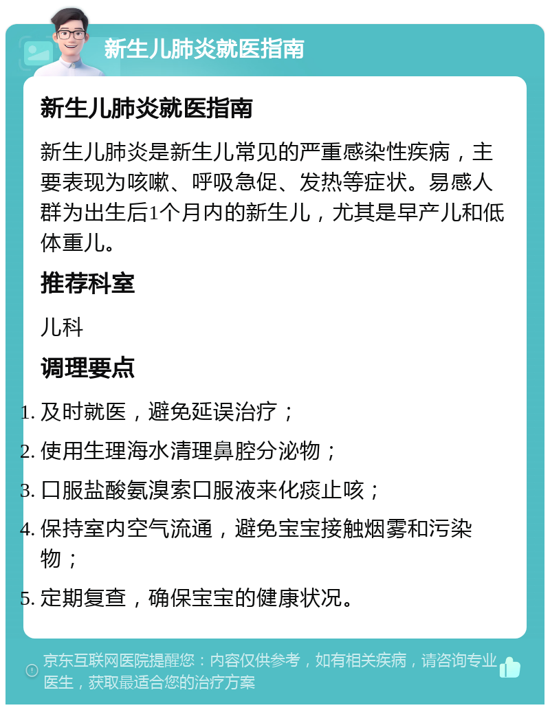 新生儿肺炎就医指南 新生儿肺炎就医指南 新生儿肺炎是新生儿常见的严重感染性疾病，主要表现为咳嗽、呼吸急促、发热等症状。易感人群为出生后1个月内的新生儿，尤其是早产儿和低体重儿。 推荐科室 儿科 调理要点 及时就医，避免延误治疗； 使用生理海水清理鼻腔分泌物； 口服盐酸氨溴索口服液来化痰止咳； 保持室内空气流通，避免宝宝接触烟雾和污染物； 定期复查，确保宝宝的健康状况。