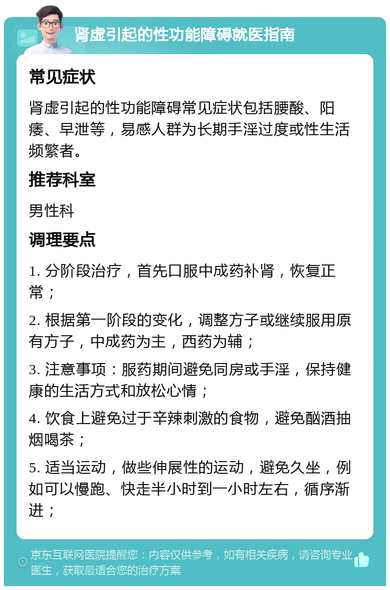 肾虚引起的性功能障碍就医指南 常见症状 肾虚引起的性功能障碍常见症状包括腰酸、阳痿、早泄等，易感人群为长期手淫过度或性生活频繁者。 推荐科室 男性科 调理要点 1. 分阶段治疗，首先口服中成药补肾，恢复正常； 2. 根据第一阶段的变化，调整方子或继续服用原有方子，中成药为主，西药为辅； 3. 注意事项：服药期间避免同房或手淫，保持健康的生活方式和放松心情； 4. 饮食上避免过于辛辣刺激的食物，避免酗酒抽烟喝茶； 5. 适当运动，做些伸展性的运动，避免久坐，例如可以慢跑、快走半小时到一小时左右，循序渐进；