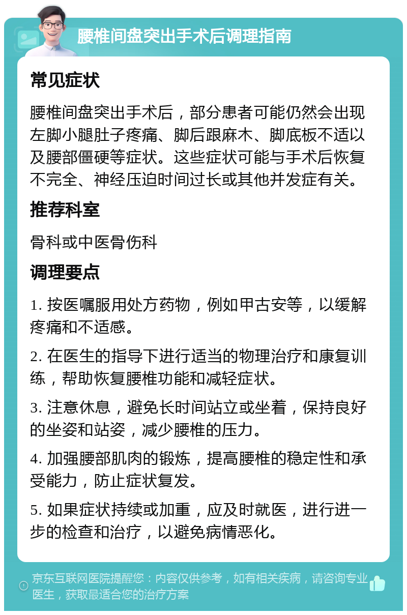 腰椎间盘突出手术后调理指南 常见症状 腰椎间盘突出手术后，部分患者可能仍然会出现左脚小腿肚子疼痛、脚后跟麻木、脚底板不适以及腰部僵硬等症状。这些症状可能与手术后恢复不完全、神经压迫时间过长或其他并发症有关。 推荐科室 骨科或中医骨伤科 调理要点 1. 按医嘱服用处方药物，例如甲古安等，以缓解疼痛和不适感。 2. 在医生的指导下进行适当的物理治疗和康复训练，帮助恢复腰椎功能和减轻症状。 3. 注意休息，避免长时间站立或坐着，保持良好的坐姿和站姿，减少腰椎的压力。 4. 加强腰部肌肉的锻炼，提高腰椎的稳定性和承受能力，防止症状复发。 5. 如果症状持续或加重，应及时就医，进行进一步的检查和治疗，以避免病情恶化。