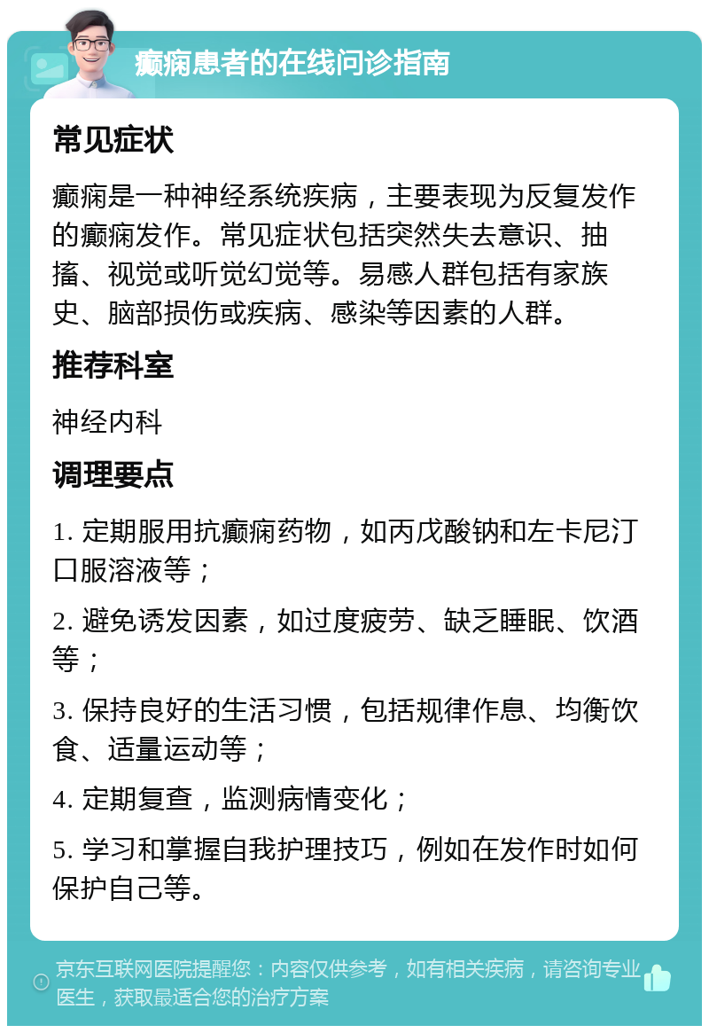 癫痫患者的在线问诊指南 常见症状 癫痫是一种神经系统疾病，主要表现为反复发作的癫痫发作。常见症状包括突然失去意识、抽搐、视觉或听觉幻觉等。易感人群包括有家族史、脑部损伤或疾病、感染等因素的人群。 推荐科室 神经内科 调理要点 1. 定期服用抗癫痫药物，如丙戊酸钠和左卡尼汀口服溶液等； 2. 避免诱发因素，如过度疲劳、缺乏睡眠、饮酒等； 3. 保持良好的生活习惯，包括规律作息、均衡饮食、适量运动等； 4. 定期复查，监测病情变化； 5. 学习和掌握自我护理技巧，例如在发作时如何保护自己等。