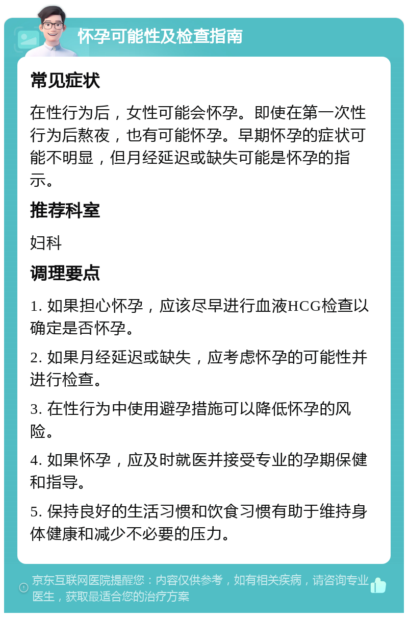 怀孕可能性及检查指南 常见症状 在性行为后，女性可能会怀孕。即使在第一次性行为后熬夜，也有可能怀孕。早期怀孕的症状可能不明显，但月经延迟或缺失可能是怀孕的指示。 推荐科室 妇科 调理要点 1. 如果担心怀孕，应该尽早进行血液HCG检查以确定是否怀孕。 2. 如果月经延迟或缺失，应考虑怀孕的可能性并进行检查。 3. 在性行为中使用避孕措施可以降低怀孕的风险。 4. 如果怀孕，应及时就医并接受专业的孕期保健和指导。 5. 保持良好的生活习惯和饮食习惯有助于维持身体健康和减少不必要的压力。