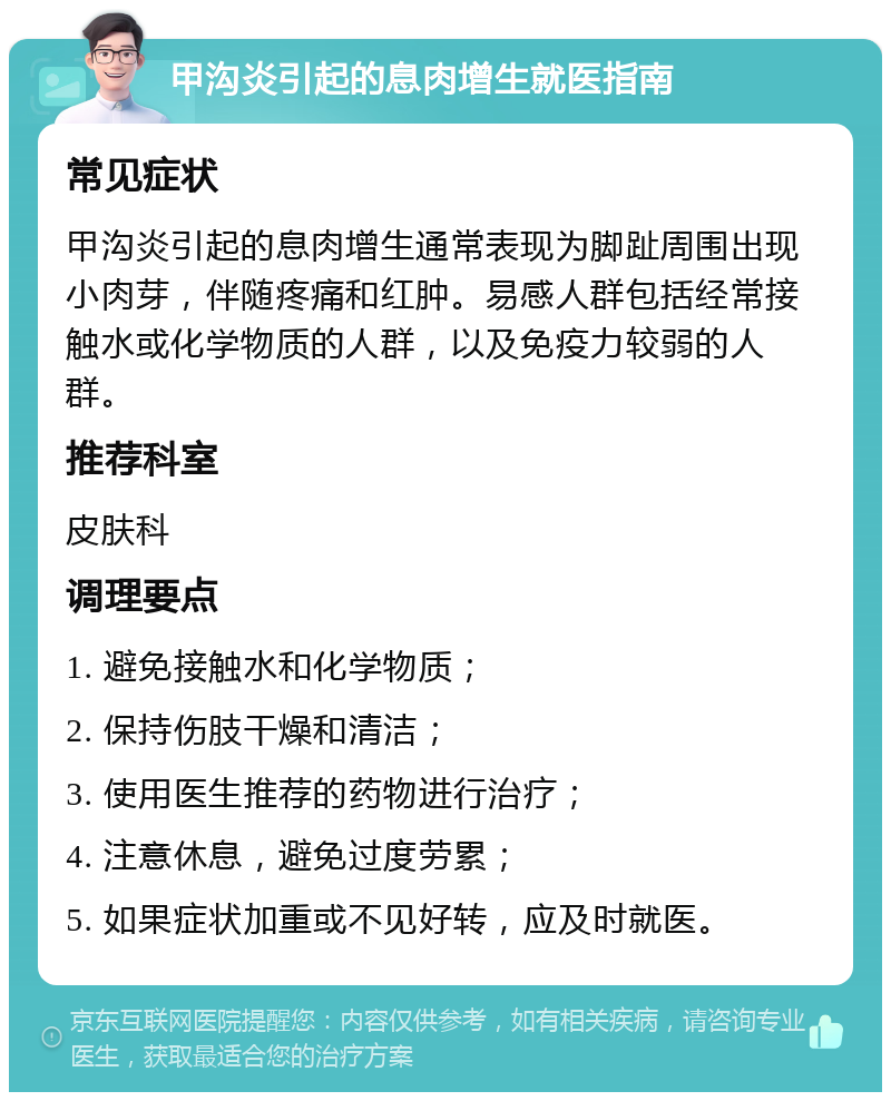 甲沟炎引起的息肉增生就医指南 常见症状 甲沟炎引起的息肉增生通常表现为脚趾周围出现小肉芽，伴随疼痛和红肿。易感人群包括经常接触水或化学物质的人群，以及免疫力较弱的人群。 推荐科室 皮肤科 调理要点 1. 避免接触水和化学物质； 2. 保持伤肢干燥和清洁； 3. 使用医生推荐的药物进行治疗； 4. 注意休息，避免过度劳累； 5. 如果症状加重或不见好转，应及时就医。