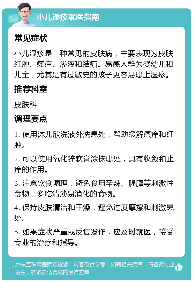 小儿湿疹就医指南 常见症状 小儿湿疹是一种常见的皮肤病，主要表现为皮肤红肿、瘙痒、渗液和结痂。易感人群为婴幼儿和儿童，尤其是有过敏史的孩子更容易患上湿疹。 推荐科室 皮肤科 调理要点 1. 使用沐儿欣洗液外洗患处，帮助缓解瘙痒和红肿。 2. 可以使用氧化锌软膏涂抹患处，具有收敛和止痒的作用。 3. 注意饮食调理，避免食用辛辣、腥膻等刺激性食物，多吃清淡易消化的食物。 4. 保持皮肤清洁和干燥，避免过度摩擦和刺激患处。 5. 如果症状严重或反复发作，应及时就医，接受专业的治疗和指导。