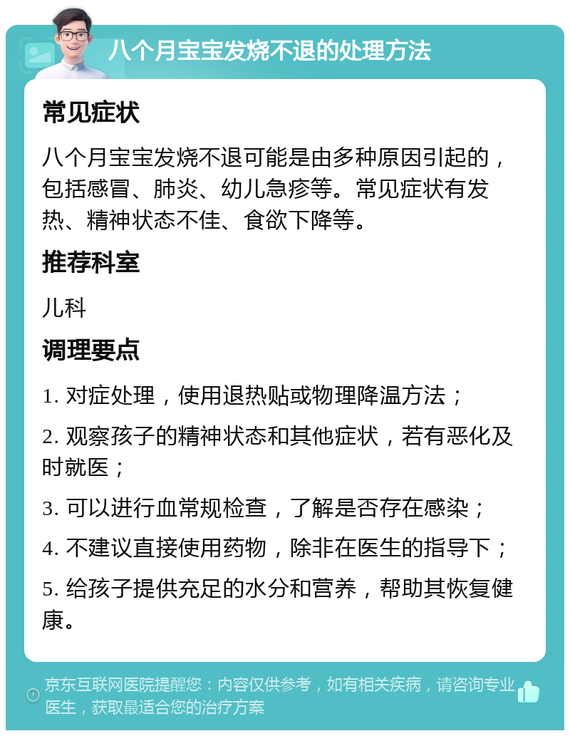 八个月宝宝发烧不退的处理方法 常见症状 八个月宝宝发烧不退可能是由多种原因引起的，包括感冒、肺炎、幼儿急疹等。常见症状有发热、精神状态不佳、食欲下降等。 推荐科室 儿科 调理要点 1. 对症处理，使用退热贴或物理降温方法； 2. 观察孩子的精神状态和其他症状，若有恶化及时就医； 3. 可以进行血常规检查，了解是否存在感染； 4. 不建议直接使用药物，除非在医生的指导下； 5. 给孩子提供充足的水分和营养，帮助其恢复健康。