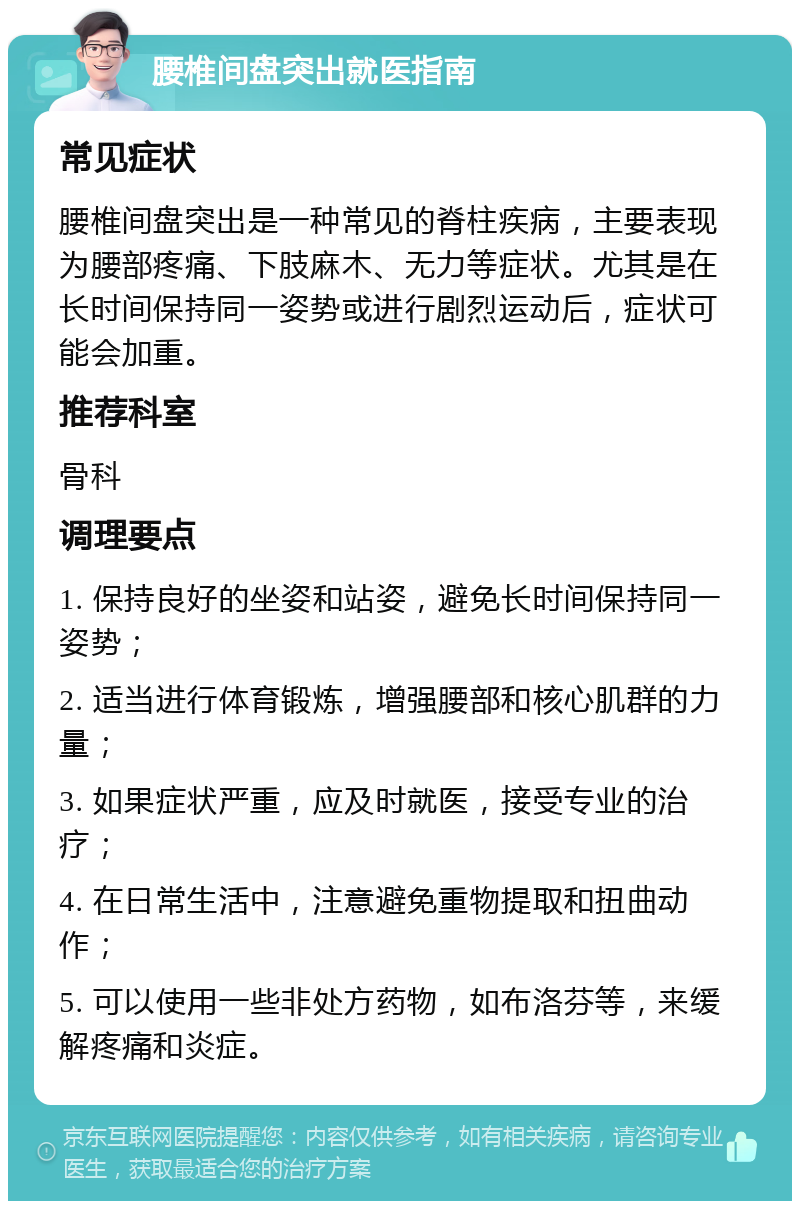 腰椎间盘突出就医指南 常见症状 腰椎间盘突出是一种常见的脊柱疾病，主要表现为腰部疼痛、下肢麻木、无力等症状。尤其是在长时间保持同一姿势或进行剧烈运动后，症状可能会加重。 推荐科室 骨科 调理要点 1. 保持良好的坐姿和站姿，避免长时间保持同一姿势； 2. 适当进行体育锻炼，增强腰部和核心肌群的力量； 3. 如果症状严重，应及时就医，接受专业的治疗； 4. 在日常生活中，注意避免重物提取和扭曲动作； 5. 可以使用一些非处方药物，如布洛芬等，来缓解疼痛和炎症。