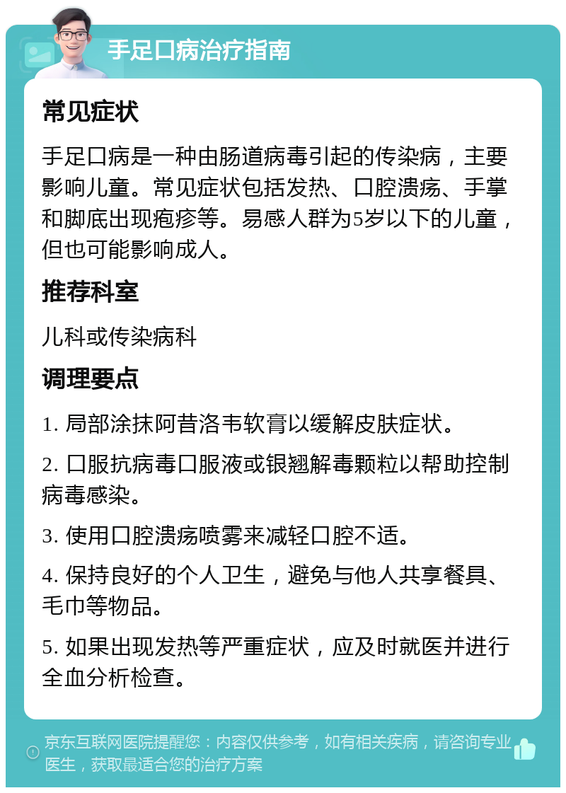 手足口病治疗指南 常见症状 手足口病是一种由肠道病毒引起的传染病，主要影响儿童。常见症状包括发热、口腔溃疡、手掌和脚底出现疱疹等。易感人群为5岁以下的儿童，但也可能影响成人。 推荐科室 儿科或传染病科 调理要点 1. 局部涂抹阿昔洛韦软膏以缓解皮肤症状。 2. 口服抗病毒口服液或银翘解毒颗粒以帮助控制病毒感染。 3. 使用口腔溃疡喷雾来减轻口腔不适。 4. 保持良好的个人卫生，避免与他人共享餐具、毛巾等物品。 5. 如果出现发热等严重症状，应及时就医并进行全血分析检查。