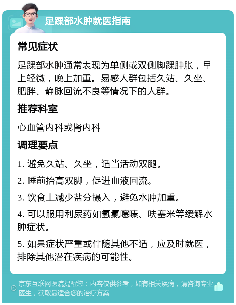 足踝部水肿就医指南 常见症状 足踝部水肿通常表现为单侧或双侧脚踝肿胀，早上轻微，晚上加重。易感人群包括久站、久坐、肥胖、静脉回流不良等情况下的人群。 推荐科室 心血管内科或肾内科 调理要点 1. 避免久站、久坐，适当活动双腿。 2. 睡前抬高双脚，促进血液回流。 3. 饮食上减少盐分摄入，避免水肿加重。 4. 可以服用利尿药如氢氯噻嗪、呋塞米等缓解水肿症状。 5. 如果症状严重或伴随其他不适，应及时就医，排除其他潜在疾病的可能性。