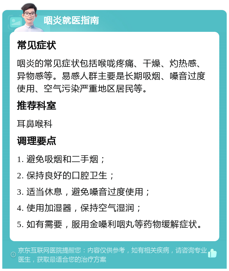 咽炎就医指南 常见症状 咽炎的常见症状包括喉咙疼痛、干燥、灼热感、异物感等。易感人群主要是长期吸烟、嗓音过度使用、空气污染严重地区居民等。 推荐科室 耳鼻喉科 调理要点 1. 避免吸烟和二手烟； 2. 保持良好的口腔卫生； 3. 适当休息，避免嗓音过度使用； 4. 使用加湿器，保持空气湿润； 5. 如有需要，服用金嗓利咽丸等药物缓解症状。