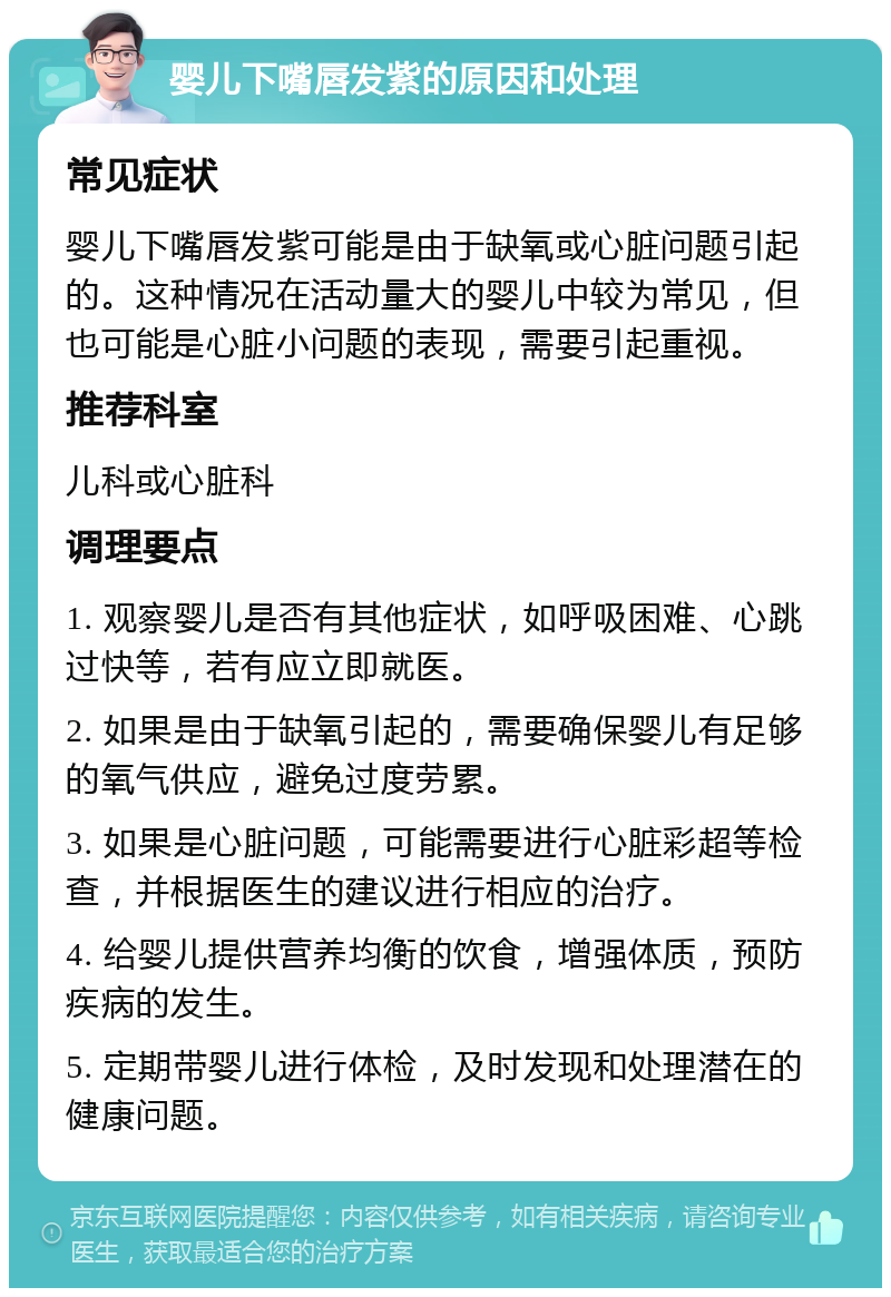 婴儿下嘴唇发紫的原因和处理 常见症状 婴儿下嘴唇发紫可能是由于缺氧或心脏问题引起的。这种情况在活动量大的婴儿中较为常见，但也可能是心脏小问题的表现，需要引起重视。 推荐科室 儿科或心脏科 调理要点 1. 观察婴儿是否有其他症状，如呼吸困难、心跳过快等，若有应立即就医。 2. 如果是由于缺氧引起的，需要确保婴儿有足够的氧气供应，避免过度劳累。 3. 如果是心脏问题，可能需要进行心脏彩超等检查，并根据医生的建议进行相应的治疗。 4. 给婴儿提供营养均衡的饮食，增强体质，预防疾病的发生。 5. 定期带婴儿进行体检，及时发现和处理潜在的健康问题。