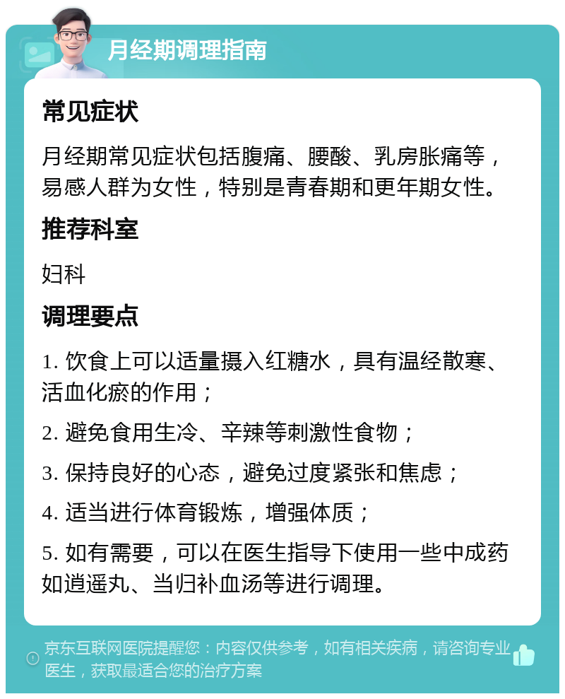 月经期调理指南 常见症状 月经期常见症状包括腹痛、腰酸、乳房胀痛等，易感人群为女性，特别是青春期和更年期女性。 推荐科室 妇科 调理要点 1. 饮食上可以适量摄入红糖水，具有温经散寒、活血化瘀的作用； 2. 避免食用生冷、辛辣等刺激性食物； 3. 保持良好的心态，避免过度紧张和焦虑； 4. 适当进行体育锻炼，增强体质； 5. 如有需要，可以在医生指导下使用一些中成药如逍遥丸、当归补血汤等进行调理。