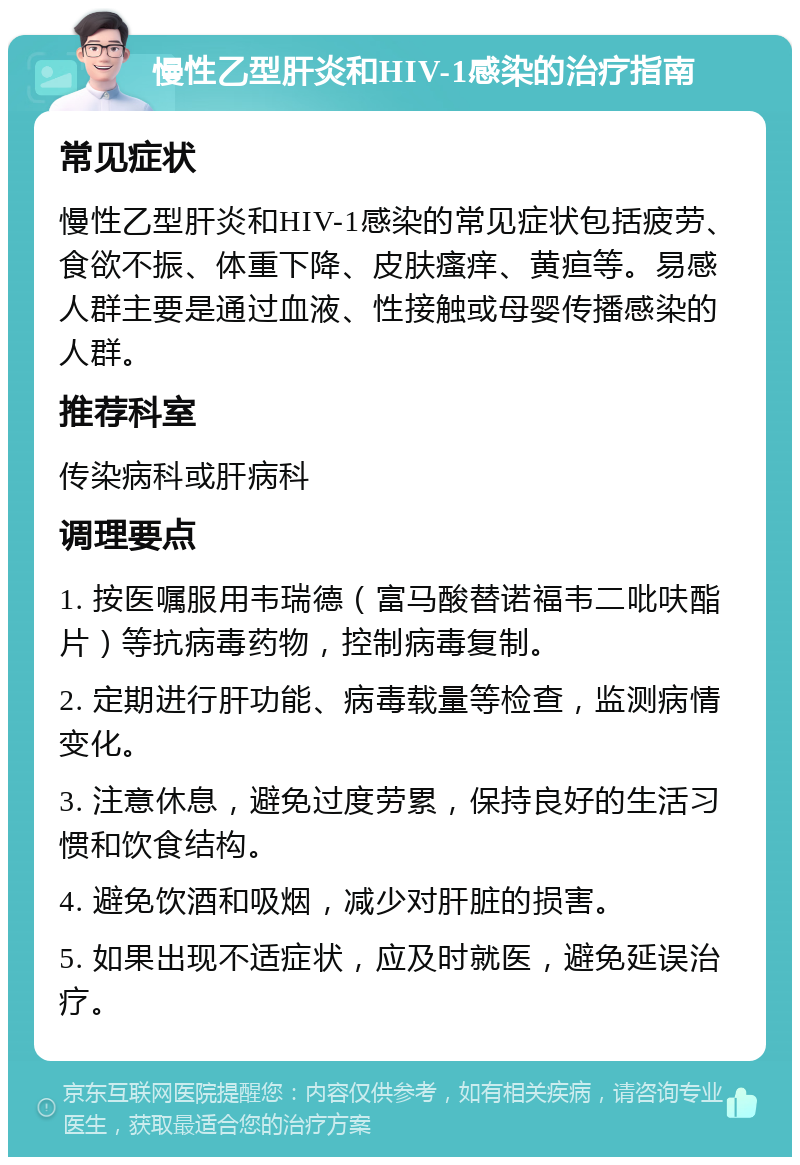 慢性乙型肝炎和HIV-1感染的治疗指南 常见症状 慢性乙型肝炎和HIV-1感染的常见症状包括疲劳、食欲不振、体重下降、皮肤瘙痒、黄疸等。易感人群主要是通过血液、性接触或母婴传播感染的人群。 推荐科室 传染病科或肝病科 调理要点 1. 按医嘱服用韦瑞德（富马酸替诺福韦二吡呋酯片）等抗病毒药物，控制病毒复制。 2. 定期进行肝功能、病毒载量等检查，监测病情变化。 3. 注意休息，避免过度劳累，保持良好的生活习惯和饮食结构。 4. 避免饮酒和吸烟，减少对肝脏的损害。 5. 如果出现不适症状，应及时就医，避免延误治疗。