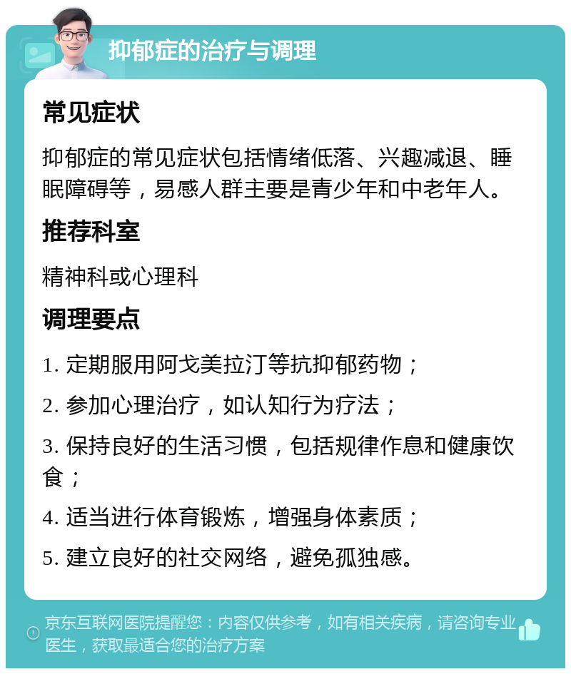 抑郁症的治疗与调理 常见症状 抑郁症的常见症状包括情绪低落、兴趣减退、睡眠障碍等，易感人群主要是青少年和中老年人。 推荐科室 精神科或心理科 调理要点 1. 定期服用阿戈美拉汀等抗抑郁药物； 2. 参加心理治疗，如认知行为疗法； 3. 保持良好的生活习惯，包括规律作息和健康饮食； 4. 适当进行体育锻炼，增强身体素质； 5. 建立良好的社交网络，避免孤独感。