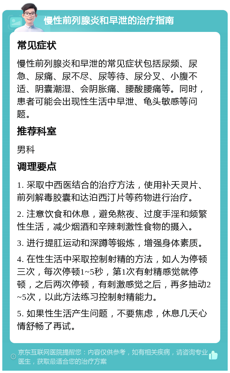 慢性前列腺炎和早泄的治疗指南 常见症状 慢性前列腺炎和早泄的常见症状包括尿频、尿急、尿痛、尿不尽、尿等待、尿分叉、小腹不适、阴囊潮湿、会阴胀痛、腰酸腰痛等。同时，患者可能会出现性生活中早泄、龟头敏感等问题。 推荐科室 男科 调理要点 1. 采取中西医结合的治疗方法，使用补天灵片、前列解毒胶囊和达泊西汀片等药物进行治疗。 2. 注意饮食和休息，避免熬夜、过度手淫和频繁性生活，减少烟酒和辛辣刺激性食物的摄入。 3. 进行提肛运动和深蹲等锻炼，增强身体素质。 4. 在性生活中采取控制射精的方法，如人为停顿三次，每次停顿1~5秒，第1次有射精感觉就停顿，之后两次停顿，有刺激感觉之后，再多抽动2~5次，以此方法练习控制射精能力。 5. 如果性生活产生问题，不要焦虑，休息几天心情舒畅了再试。