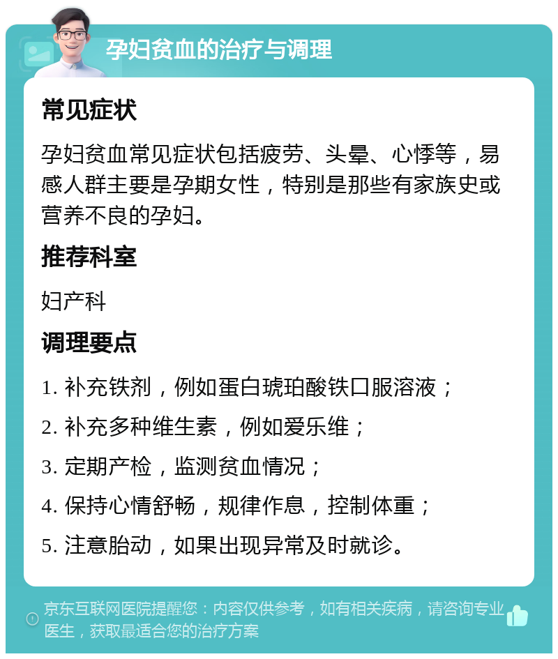 孕妇贫血的治疗与调理 常见症状 孕妇贫血常见症状包括疲劳、头晕、心悸等，易感人群主要是孕期女性，特别是那些有家族史或营养不良的孕妇。 推荐科室 妇产科 调理要点 1. 补充铁剂，例如蛋白琥珀酸铁口服溶液； 2. 补充多种维生素，例如爱乐维； 3. 定期产检，监测贫血情况； 4. 保持心情舒畅，规律作息，控制体重； 5. 注意胎动，如果出现异常及时就诊。