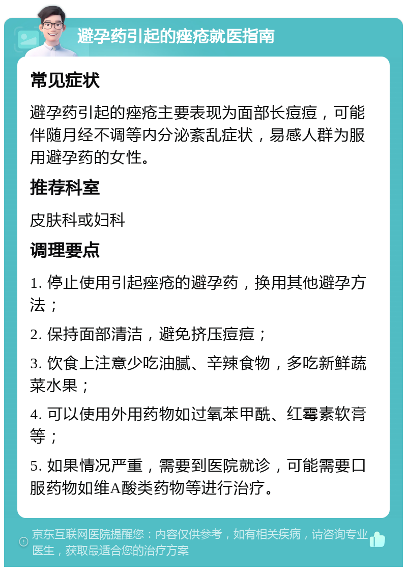 避孕药引起的痤疮就医指南 常见症状 避孕药引起的痤疮主要表现为面部长痘痘，可能伴随月经不调等内分泌紊乱症状，易感人群为服用避孕药的女性。 推荐科室 皮肤科或妇科 调理要点 1. 停止使用引起痤疮的避孕药，换用其他避孕方法； 2. 保持面部清洁，避免挤压痘痘； 3. 饮食上注意少吃油腻、辛辣食物，多吃新鲜蔬菜水果； 4. 可以使用外用药物如过氧苯甲酰、红霉素软膏等； 5. 如果情况严重，需要到医院就诊，可能需要口服药物如维A酸类药物等进行治疗。