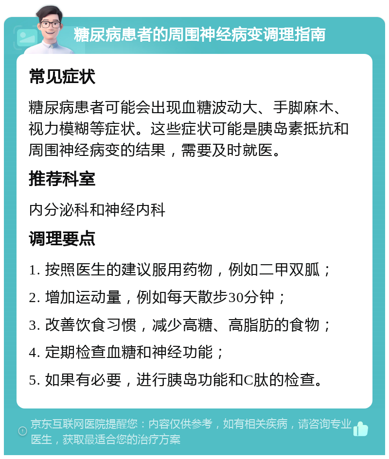 糖尿病患者的周围神经病变调理指南 常见症状 糖尿病患者可能会出现血糖波动大、手脚麻木、视力模糊等症状。这些症状可能是胰岛素抵抗和周围神经病变的结果，需要及时就医。 推荐科室 内分泌科和神经内科 调理要点 1. 按照医生的建议服用药物，例如二甲双胍； 2. 增加运动量，例如每天散步30分钟； 3. 改善饮食习惯，减少高糖、高脂肪的食物； 4. 定期检查血糖和神经功能； 5. 如果有必要，进行胰岛功能和C肽的检查。