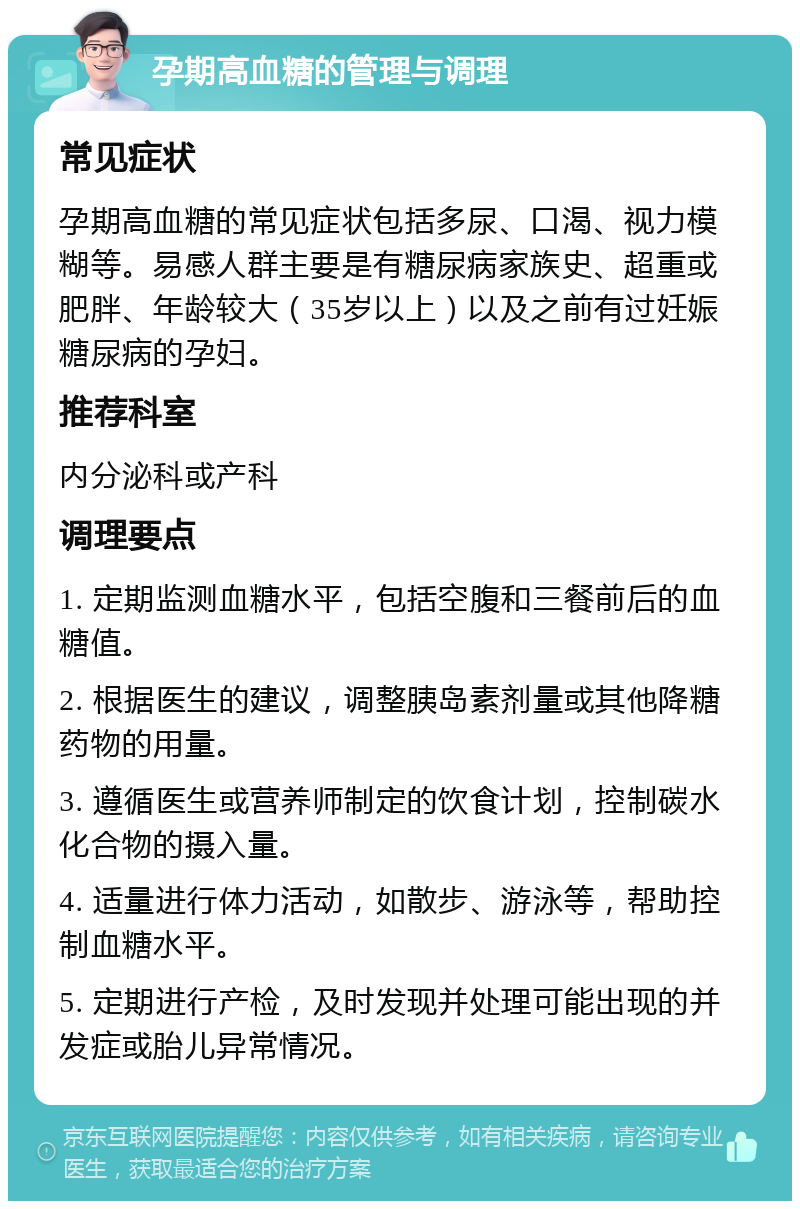 孕期高血糖的管理与调理 常见症状 孕期高血糖的常见症状包括多尿、口渴、视力模糊等。易感人群主要是有糖尿病家族史、超重或肥胖、年龄较大（35岁以上）以及之前有过妊娠糖尿病的孕妇。 推荐科室 内分泌科或产科 调理要点 1. 定期监测血糖水平，包括空腹和三餐前后的血糖值。 2. 根据医生的建议，调整胰岛素剂量或其他降糖药物的用量。 3. 遵循医生或营养师制定的饮食计划，控制碳水化合物的摄入量。 4. 适量进行体力活动，如散步、游泳等，帮助控制血糖水平。 5. 定期进行产检，及时发现并处理可能出现的并发症或胎儿异常情况。