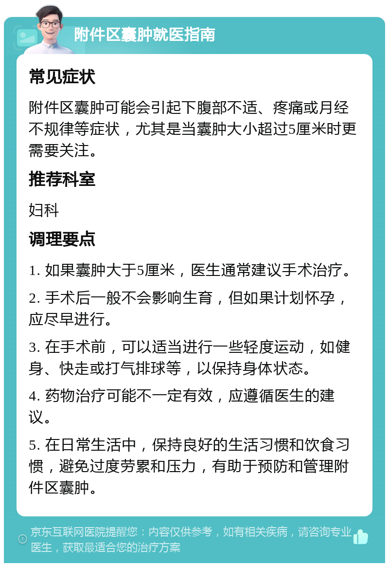 附件区囊肿就医指南 常见症状 附件区囊肿可能会引起下腹部不适、疼痛或月经不规律等症状，尤其是当囊肿大小超过5厘米时更需要关注。 推荐科室 妇科 调理要点 1. 如果囊肿大于5厘米，医生通常建议手术治疗。 2. 手术后一般不会影响生育，但如果计划怀孕，应尽早进行。 3. 在手术前，可以适当进行一些轻度运动，如健身、快走或打气排球等，以保持身体状态。 4. 药物治疗可能不一定有效，应遵循医生的建议。 5. 在日常生活中，保持良好的生活习惯和饮食习惯，避免过度劳累和压力，有助于预防和管理附件区囊肿。