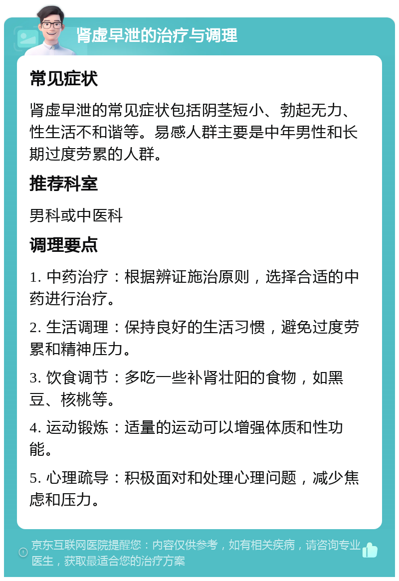 肾虚早泄的治疗与调理 常见症状 肾虚早泄的常见症状包括阴茎短小、勃起无力、性生活不和谐等。易感人群主要是中年男性和长期过度劳累的人群。 推荐科室 男科或中医科 调理要点 1. 中药治疗：根据辨证施治原则，选择合适的中药进行治疗。 2. 生活调理：保持良好的生活习惯，避免过度劳累和精神压力。 3. 饮食调节：多吃一些补肾壮阳的食物，如黑豆、核桃等。 4. 运动锻炼：适量的运动可以增强体质和性功能。 5. 心理疏导：积极面对和处理心理问题，减少焦虑和压力。