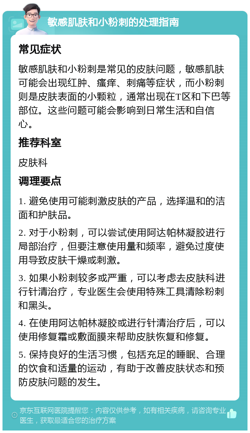 敏感肌肤和小粉刺的处理指南 常见症状 敏感肌肤和小粉刺是常见的皮肤问题，敏感肌肤可能会出现红肿、瘙痒、刺痛等症状，而小粉刺则是皮肤表面的小颗粒，通常出现在T区和下巴等部位。这些问题可能会影响到日常生活和自信心。 推荐科室 皮肤科 调理要点 1. 避免使用可能刺激皮肤的产品，选择温和的洁面和护肤品。 2. 对于小粉刺，可以尝试使用阿达帕林凝胶进行局部治疗，但要注意使用量和频率，避免过度使用导致皮肤干燥或刺激。 3. 如果小粉刺较多或严重，可以考虑去皮肤科进行针清治疗，专业医生会使用特殊工具清除粉刺和黑头。 4. 在使用阿达帕林凝胶或进行针清治疗后，可以使用修复霜或敷面膜来帮助皮肤恢复和修复。 5. 保持良好的生活习惯，包括充足的睡眠、合理的饮食和适量的运动，有助于改善皮肤状态和预防皮肤问题的发生。