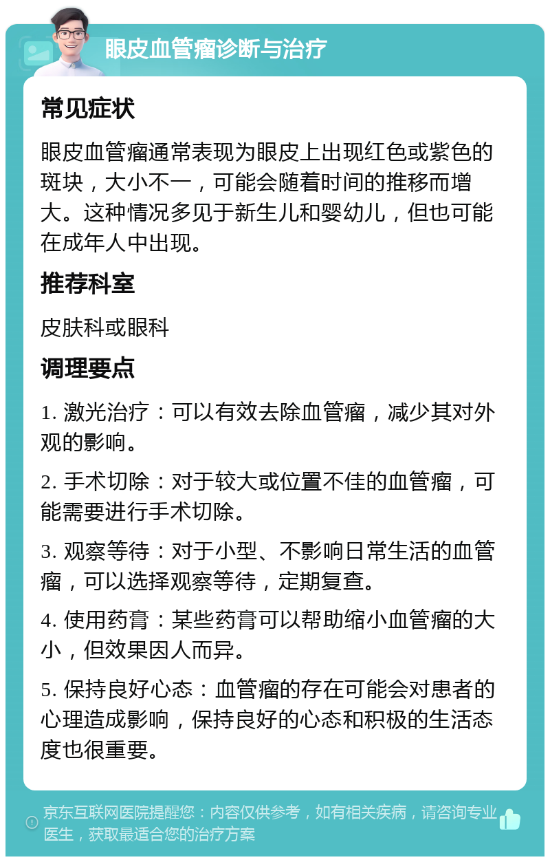 眼皮血管瘤诊断与治疗 常见症状 眼皮血管瘤通常表现为眼皮上出现红色或紫色的斑块，大小不一，可能会随着时间的推移而增大。这种情况多见于新生儿和婴幼儿，但也可能在成年人中出现。 推荐科室 皮肤科或眼科 调理要点 1. 激光治疗：可以有效去除血管瘤，减少其对外观的影响。 2. 手术切除：对于较大或位置不佳的血管瘤，可能需要进行手术切除。 3. 观察等待：对于小型、不影响日常生活的血管瘤，可以选择观察等待，定期复查。 4. 使用药膏：某些药膏可以帮助缩小血管瘤的大小，但效果因人而异。 5. 保持良好心态：血管瘤的存在可能会对患者的心理造成影响，保持良好的心态和积极的生活态度也很重要。