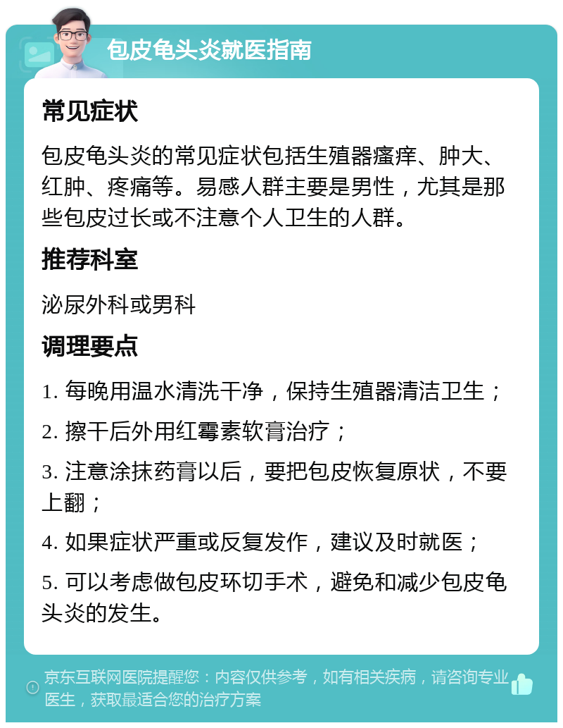 包皮龟头炎就医指南 常见症状 包皮龟头炎的常见症状包括生殖器瘙痒、肿大、红肿、疼痛等。易感人群主要是男性，尤其是那些包皮过长或不注意个人卫生的人群。 推荐科室 泌尿外科或男科 调理要点 1. 每晚用温水清洗干净，保持生殖器清洁卫生； 2. 擦干后外用红霉素软膏治疗； 3. 注意涂抹药膏以后，要把包皮恢复原状，不要上翻； 4. 如果症状严重或反复发作，建议及时就医； 5. 可以考虑做包皮环切手术，避免和减少包皮龟头炎的发生。