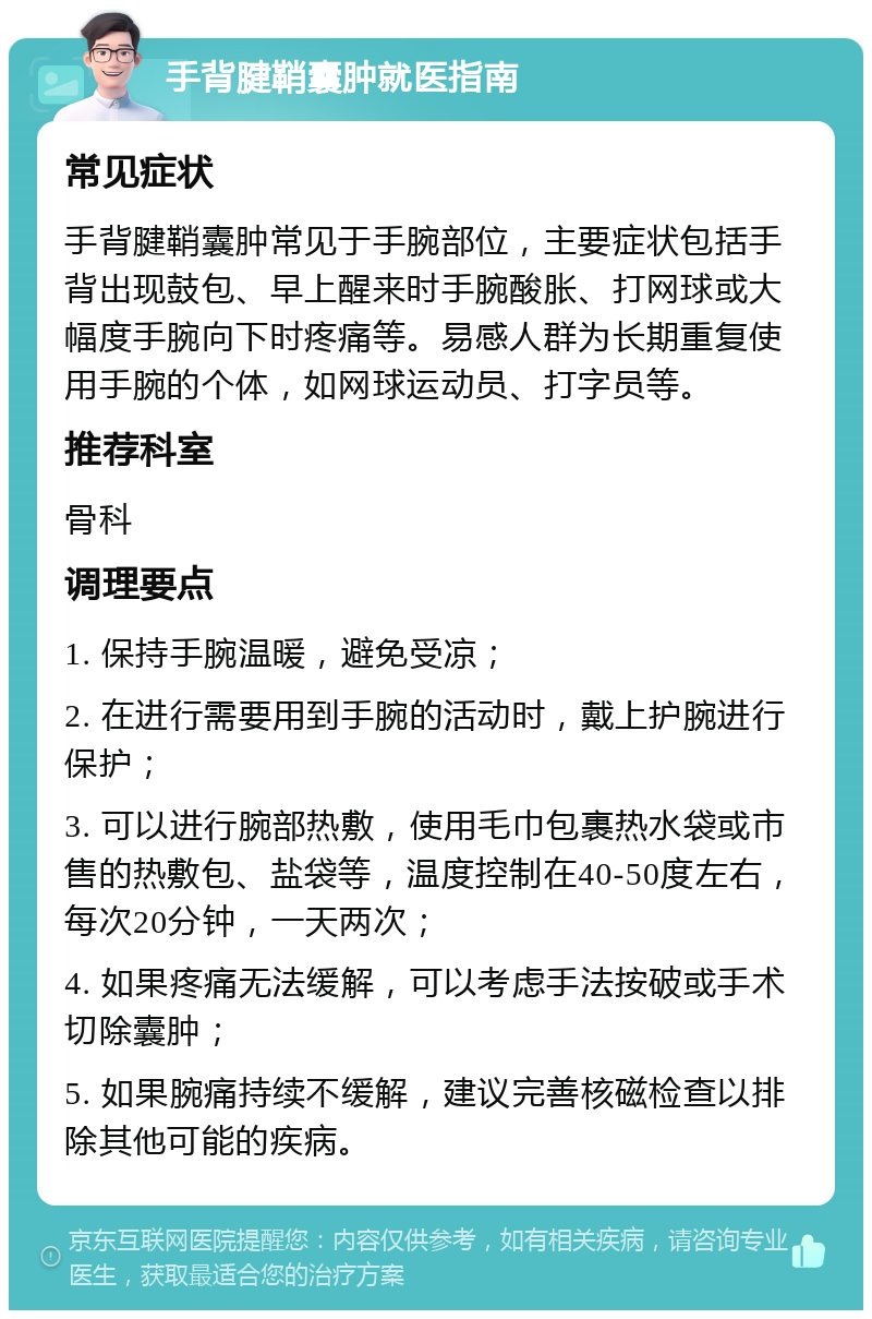 手背腱鞘囊肿就医指南 常见症状 手背腱鞘囊肿常见于手腕部位，主要症状包括手背出现鼓包、早上醒来时手腕酸胀、打网球或大幅度手腕向下时疼痛等。易感人群为长期重复使用手腕的个体，如网球运动员、打字员等。 推荐科室 骨科 调理要点 1. 保持手腕温暖，避免受凉； 2. 在进行需要用到手腕的活动时，戴上护腕进行保护； 3. 可以进行腕部热敷，使用毛巾包裹热水袋或市售的热敷包、盐袋等，温度控制在40-50度左右，每次20分钟，一天两次； 4. 如果疼痛无法缓解，可以考虑手法按破或手术切除囊肿； 5. 如果腕痛持续不缓解，建议完善核磁检查以排除其他可能的疾病。