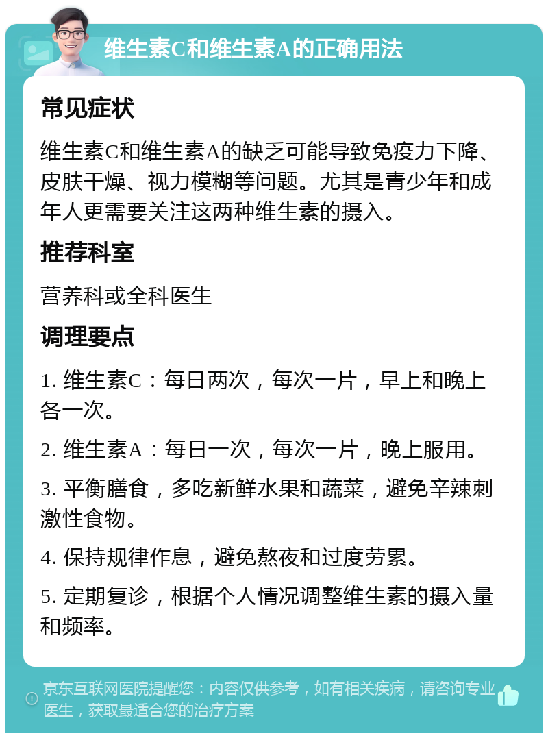 维生素C和维生素A的正确用法 常见症状 维生素C和维生素A的缺乏可能导致免疫力下降、皮肤干燥、视力模糊等问题。尤其是青少年和成年人更需要关注这两种维生素的摄入。 推荐科室 营养科或全科医生 调理要点 1. 维生素C：每日两次，每次一片，早上和晚上各一次。 2. 维生素A：每日一次，每次一片，晚上服用。 3. 平衡膳食，多吃新鲜水果和蔬菜，避免辛辣刺激性食物。 4. 保持规律作息，避免熬夜和过度劳累。 5. 定期复诊，根据个人情况调整维生素的摄入量和频率。