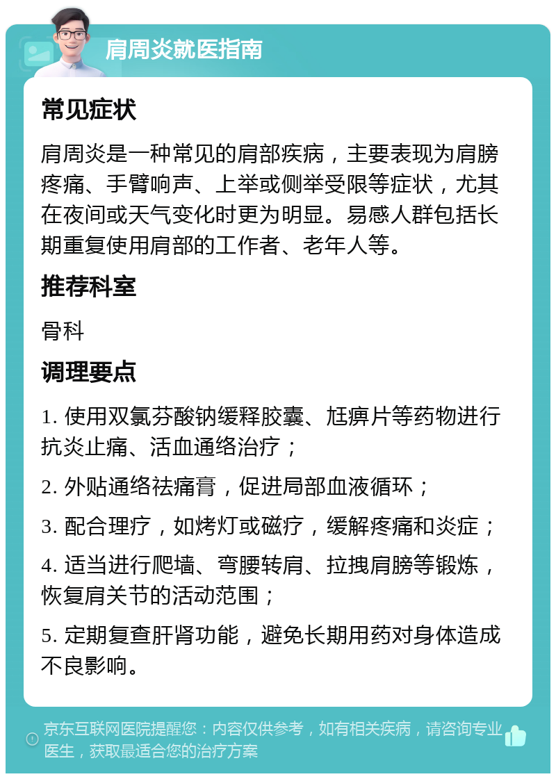 肩周炎就医指南 常见症状 肩周炎是一种常见的肩部疾病，主要表现为肩膀疼痛、手臂响声、上举或侧举受限等症状，尤其在夜间或天气变化时更为明显。易感人群包括长期重复使用肩部的工作者、老年人等。 推荐科室 骨科 调理要点 1. 使用双氯芬酸钠缓释胶囊、尪痹片等药物进行抗炎止痛、活血通络治疗； 2. 外贴通络祛痛膏，促进局部血液循环； 3. 配合理疗，如烤灯或磁疗，缓解疼痛和炎症； 4. 适当进行爬墙、弯腰转肩、拉拽肩膀等锻炼，恢复肩关节的活动范围； 5. 定期复查肝肾功能，避免长期用药对身体造成不良影响。