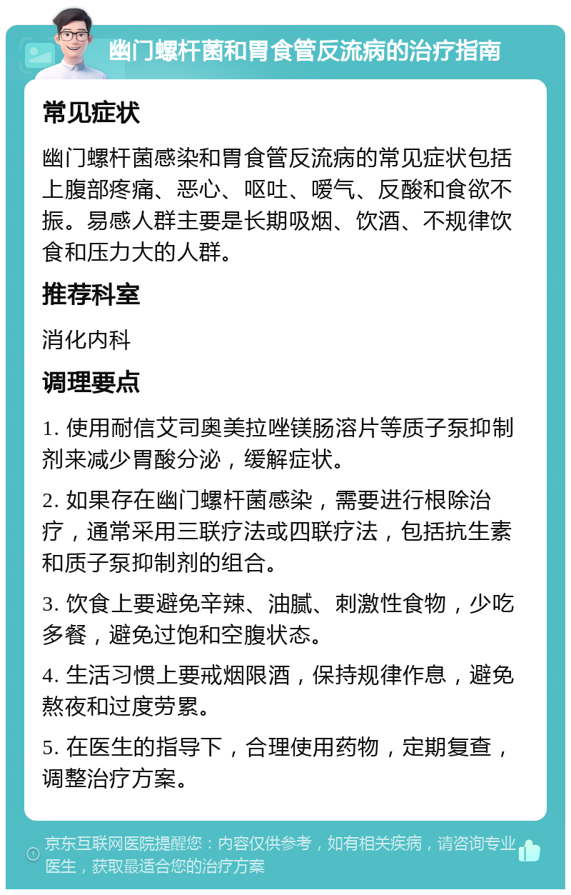 幽门螺杆菌和胃食管反流病的治疗指南 常见症状 幽门螺杆菌感染和胃食管反流病的常见症状包括上腹部疼痛、恶心、呕吐、嗳气、反酸和食欲不振。易感人群主要是长期吸烟、饮酒、不规律饮食和压力大的人群。 推荐科室 消化内科 调理要点 1. 使用耐信艾司奥美拉唑镁肠溶片等质子泵抑制剂来减少胃酸分泌，缓解症状。 2. 如果存在幽门螺杆菌感染，需要进行根除治疗，通常采用三联疗法或四联疗法，包括抗生素和质子泵抑制剂的组合。 3. 饮食上要避免辛辣、油腻、刺激性食物，少吃多餐，避免过饱和空腹状态。 4. 生活习惯上要戒烟限酒，保持规律作息，避免熬夜和过度劳累。 5. 在医生的指导下，合理使用药物，定期复查，调整治疗方案。