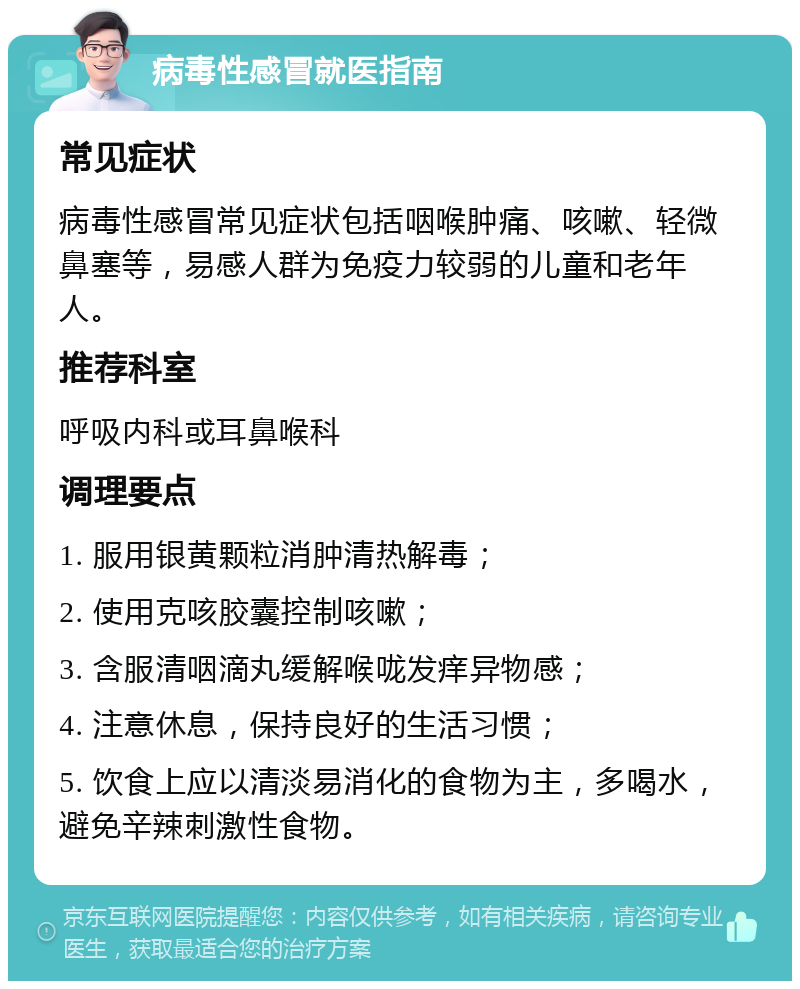 病毒性感冒就医指南 常见症状 病毒性感冒常见症状包括咽喉肿痛、咳嗽、轻微鼻塞等，易感人群为免疫力较弱的儿童和老年人。 推荐科室 呼吸内科或耳鼻喉科 调理要点 1. 服用银黄颗粒消肿清热解毒； 2. 使用克咳胶囊控制咳嗽； 3. 含服清咽滴丸缓解喉咙发痒异物感； 4. 注意休息，保持良好的生活习惯； 5. 饮食上应以清淡易消化的食物为主，多喝水，避免辛辣刺激性食物。