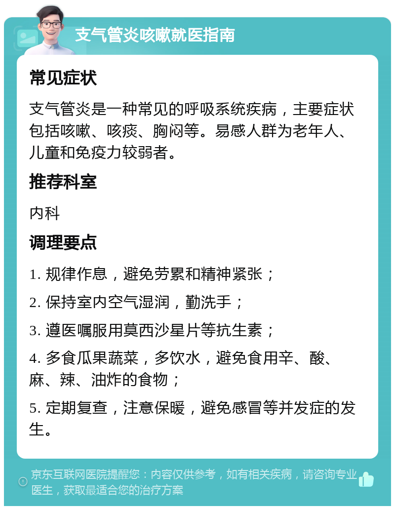 支气管炎咳嗽就医指南 常见症状 支气管炎是一种常见的呼吸系统疾病，主要症状包括咳嗽、咳痰、胸闷等。易感人群为老年人、儿童和免疫力较弱者。 推荐科室 内科 调理要点 1. 规律作息，避免劳累和精神紧张； 2. 保持室内空气湿润，勤洗手； 3. 遵医嘱服用莫西沙星片等抗生素； 4. 多食瓜果蔬菜，多饮水，避免食用辛、酸、麻、辣、油炸的食物； 5. 定期复查，注意保暖，避免感冒等并发症的发生。