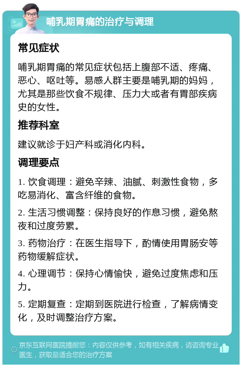 哺乳期胃痛的治疗与调理 常见症状 哺乳期胃痛的常见症状包括上腹部不适、疼痛、恶心、呕吐等。易感人群主要是哺乳期的妈妈，尤其是那些饮食不规律、压力大或者有胃部疾病史的女性。 推荐科室 建议就诊于妇产科或消化内科。 调理要点 1. 饮食调理：避免辛辣、油腻、刺激性食物，多吃易消化、富含纤维的食物。 2. 生活习惯调整：保持良好的作息习惯，避免熬夜和过度劳累。 3. 药物治疗：在医生指导下，酌情使用胃肠安等药物缓解症状。 4. 心理调节：保持心情愉快，避免过度焦虑和压力。 5. 定期复查：定期到医院进行检查，了解病情变化，及时调整治疗方案。