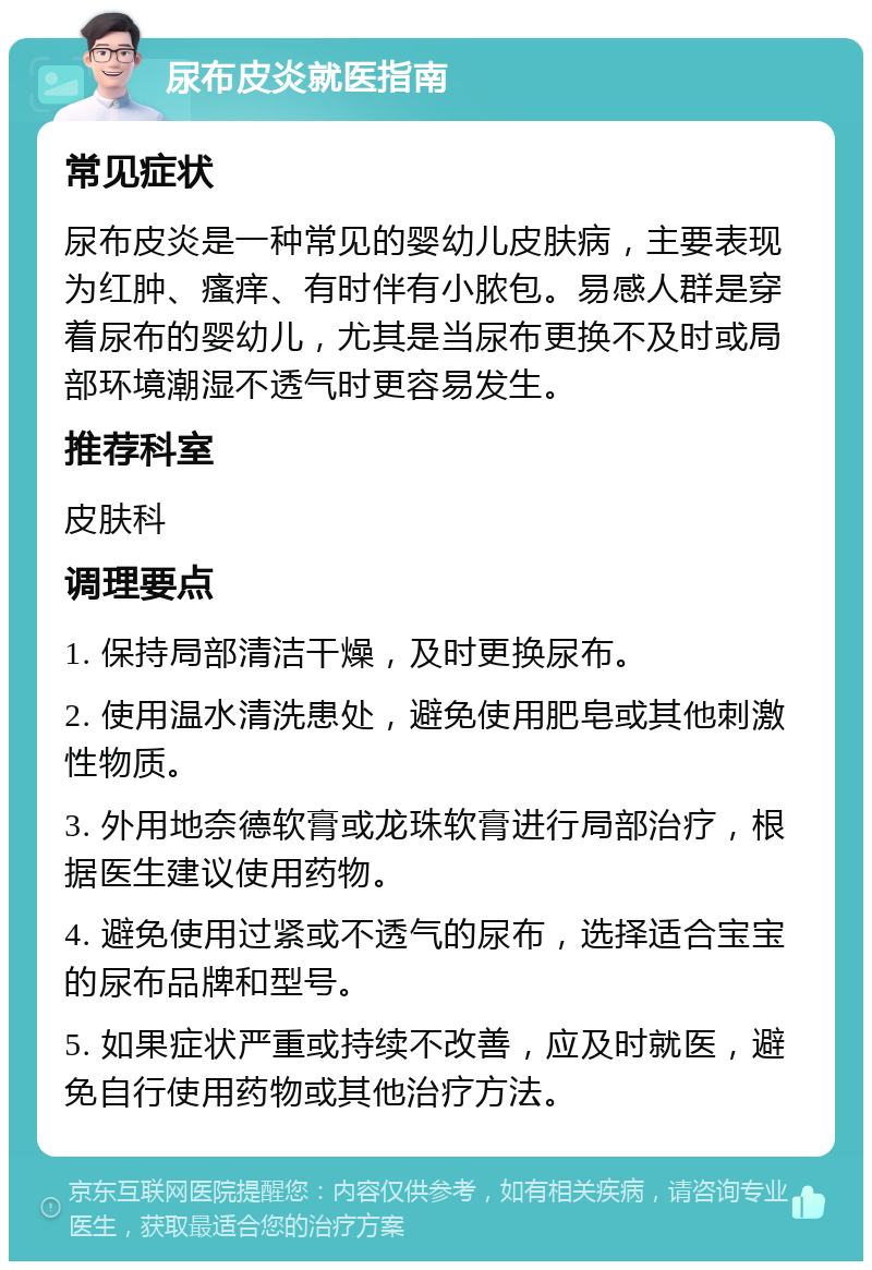 尿布皮炎就医指南 常见症状 尿布皮炎是一种常见的婴幼儿皮肤病，主要表现为红肿、瘙痒、有时伴有小脓包。易感人群是穿着尿布的婴幼儿，尤其是当尿布更换不及时或局部环境潮湿不透气时更容易发生。 推荐科室 皮肤科 调理要点 1. 保持局部清洁干燥，及时更换尿布。 2. 使用温水清洗患处，避免使用肥皂或其他刺激性物质。 3. 外用地奈德软膏或龙珠软膏进行局部治疗，根据医生建议使用药物。 4. 避免使用过紧或不透气的尿布，选择适合宝宝的尿布品牌和型号。 5. 如果症状严重或持续不改善，应及时就医，避免自行使用药物或其他治疗方法。